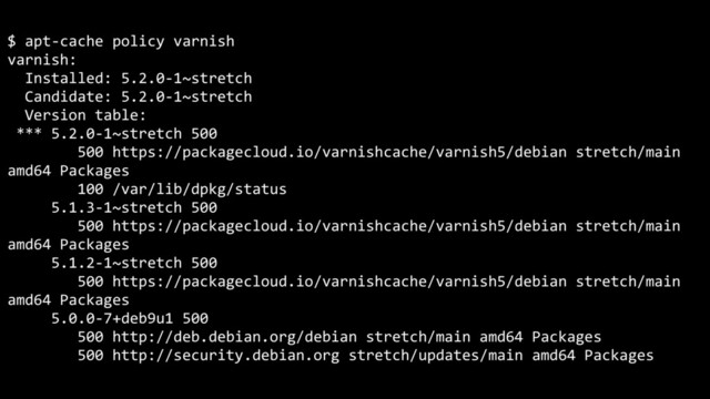 $ apt-cache policy varnish
varnish:
Installed: 5.2.0-1~stretch
Candidate: 5.2.0-1~stretch
Version table:
*** 5.2.0-1~stretch 500
500 https://packagecloud.io/varnishcache/varnish5/debian stretch/main
amd64 Packages
100 /var/lib/dpkg/status
5.1.3-1~stretch 500
500 https://packagecloud.io/varnishcache/varnish5/debian stretch/main
amd64 Packages
5.1.2-1~stretch 500
500 https://packagecloud.io/varnishcache/varnish5/debian stretch/main
amd64 Packages
5.0.0-7+deb9u1 500
500 http://deb.debian.org/debian stretch/main amd64 Packages
500 http://security.debian.org stretch/updates/main amd64 Packages
