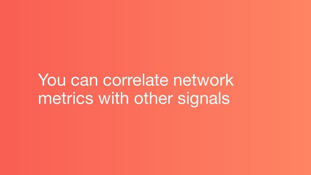 You can correlate network
metrics with other signals
