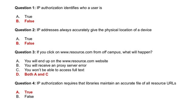 Question 1: IP authorization identifies who a user is
A. True
B. False
Question 2: IP addresses always accurately give the physical location of a device
A. True
B. False
Question 3: If you click on www.resource.com from off campus, what will happen?
A. You will end up on the www.resource.com website
B. You will receive an proxy server error
C. You won’t be able to access full text
D. Both A and C
Question 4: IP authorization requires that libraries maintain an accurate file of all resource URLs
A. True
B. False
