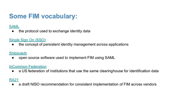Some FIM vocabulary:
SAML
● the protocol used to exchange identity data
Single Sign On (SSO)
● the concept of persistent identity management across applications
Shibboleth
● open source software used to implement FIM using SAML
InCommon Federation
● a US federation of institutions that use the same clearinghouse for identification data
RA21
● a draft NISO recommendation for consistent implementation of FIM across vendors
