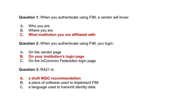 Question 1: When you authenticate using FIM, a vendor will know:
A. Who you are
B. Where you are
C. What institution you are affiliated with
Question 2: When you authenticate using FIM, you login:
A. On the vendor page
B. On your institution’s login page
C. On the InCommon Federation login page
Question 3: RA21 is:
A. a draft NISO recommendation
B. a piece of software used to implement FIM
C. a language used to transmit identity data
