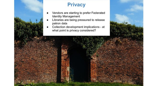 Privacy
● Vendors are starting to prefer Federated
Identity Management
● Libraries are being pressured to release
patron data
● Collection development implications - at
what point is privacy considered?
