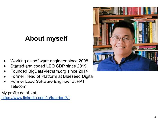 About myself
● Working as software engineer since 2008
● Started and coded LEO CDP since 2019
● Founded BigDataVietnam.org since 2014
● Former Head of Platform at Blueseed Digital
● Former Lead Software Engineer at FPT
Telecom
My profile details at
https://www.linkedin.com/in/tantrieuf31
2
