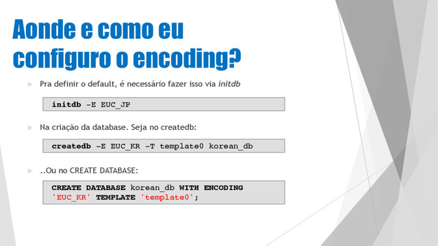 Aonde e como eu
configuro o encoding?
u Pra definir o default, é necessário fazer isso via initdb
u Na criação da database. Seja no createdb:
u ..Ou no CREATE DATABASE:
initdb -E EUC_JP
createdb -E EUC_KR -T template0 korean_db
CREATE DATABASE korean_db WITH ENCODING
'EUC_KR' TEMPLATE 'template0';
