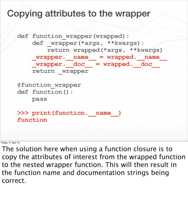 Copying attributes to the wrapper
def function_wrapper(wrapped):
def _wrapper(*args, **kwargs):
return wrapped(*args, **kwargs)
_wrapper.__name__ = wrapped.__name__
_wrapper.__doc__ = wrapped.__doc__
return _wrapper
@function_wrapper
def function():
pass
>>> print(function.__name__)
function
Friday, 11 April 14
The solution here when using a function closure is to
copy the attributes of interest from the wrapped function
to the nested wrapper function. This will then result in
the function name and documentation strings being
correct.
