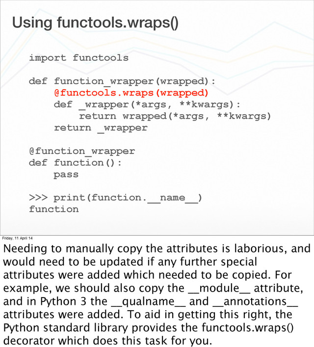 Using functools.wraps()
import functools
def function_wrapper(wrapped):
@functools.wraps(wrapped)
def _wrapper(*args, **kwargs):
return wrapped(*args, **kwargs)
return _wrapper
@function_wrapper
def function():
pass
>>> print(function.__name__)
function
Friday, 11 April 14
Needing to manually copy the attributes is laborious, and
would need to be updated if any further special
attributes were added which needed to be copied. For
example, we should also copy the __module__ attribute,
and in Python 3 the __qualname__ and __annotations__
attributes were added. To aid in getting this right, the
Python standard library provides the functools.wraps()
decorator which does this task for you.
