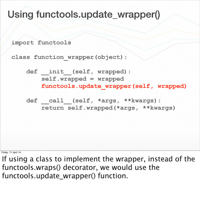 Using functools.update_wrapper()
import functools
class function_wrapper(object):
def __init__(self, wrapped):
self.wrapped = wrapped
functools.update_wrapper(self, wrapped)
def __call__(self, *args, **kwargs):
return self.wrapped(*args, **kwargs)
Friday, 11 April 14
If using a class to implement the wrapper, instead of the
functools.wraps() decorator, we would use the
functools.update_wrapper() function.
