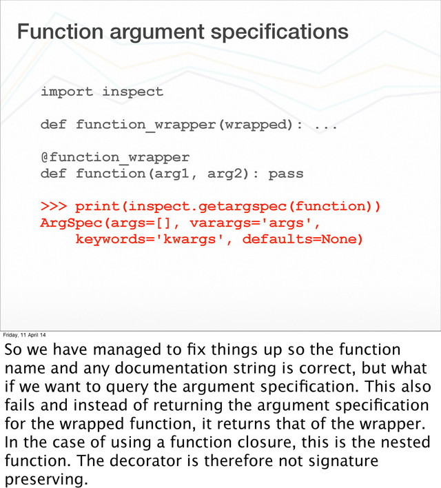 Function argument speciﬁcations
import inspect
def function_wrapper(wrapped): ...
@function_wrapper
def function(arg1, arg2): pass
>>> print(inspect.getargspec(function))
ArgSpec(args=[], varargs='args',
keywords='kwargs', defaults=None)
Friday, 11 April 14
So we have managed to ﬁx things up so the function
name and any documentation string is correct, but what
if we want to query the argument speciﬁcation. This also
fails and instead of returning the argument speciﬁcation
for the wrapped function, it returns that of the wrapper.
In the case of using a function closure, this is the nested
function. The decorator is therefore not signature
preserving.
