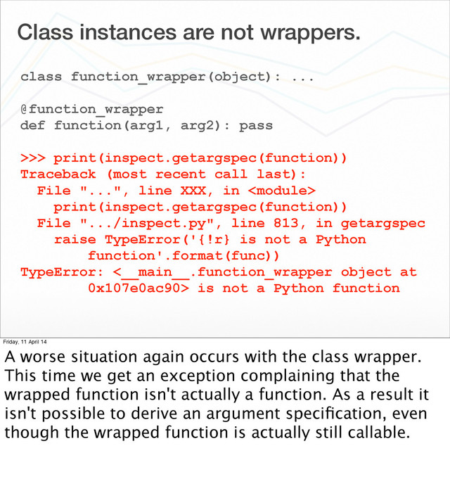 Class instances are not wrappers.
class function_wrapper(object): ...
@function_wrapper
def function(arg1, arg2): pass
>>> print(inspect.getargspec(function))
Traceback (most recent call last):
File "...", line XXX, in 
print(inspect.getargspec(function))
File ".../inspect.py", line 813, in getargspec
raise TypeError('{!r} is not a Python
function'.format(func))
TypeError: <__main__.function_wrapper object at
0x107e0ac90> is not a Python function
Friday, 11 April 14
A worse situation again occurs with the class wrapper.
This time we get an exception complaining that the
wrapped function isn't actually a function. As a result it
isn't possible to derive an argument speciﬁcation, even
though the wrapped function is actually still callable.

