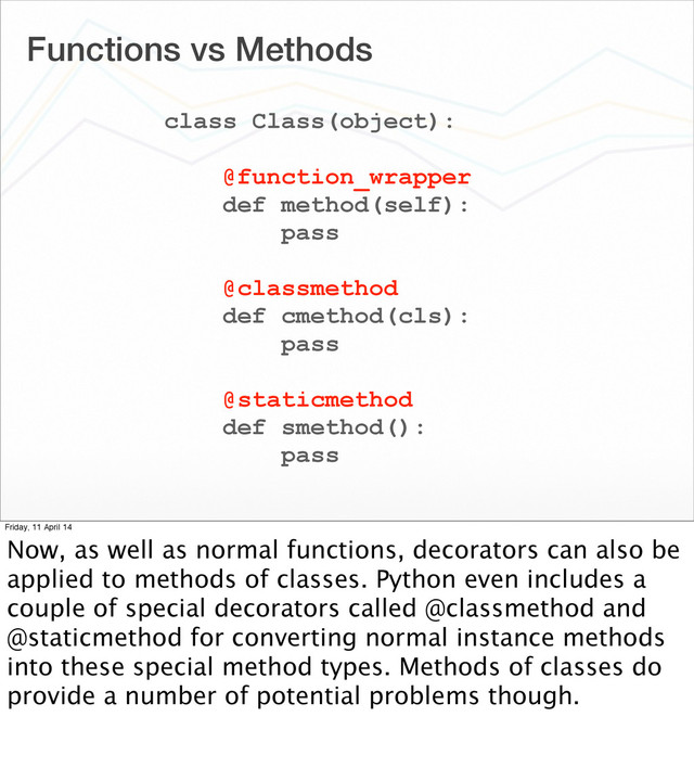 Functions vs Methods
class Class(object):
@function_wrapper
def method(self):
pass
@classmethod
def cmethod(cls):
pass
@staticmethod
def smethod():
pass
Friday, 11 April 14
Now, as well as normal functions, decorators can also be
applied to methods of classes. Python even includes a
couple of special decorators called @classmethod and
@staticmethod for converting normal instance methods
into these special method types. Methods of classes do
provide a number of potential problems though.
