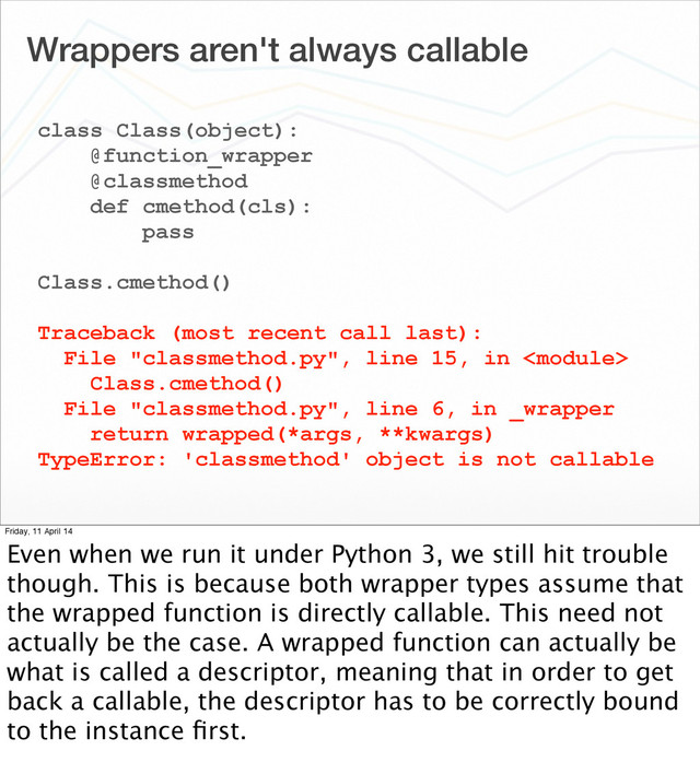 Wrappers aren't always callable
class Class(object):
@function_wrapper
@classmethod
def cmethod(cls):
pass
Class.cmethod()
Traceback (most recent call last):
File "classmethod.py", line 15, in 
Class.cmethod()
File "classmethod.py", line 6, in _wrapper
return wrapped(*args, **kwargs)
TypeError: 'classmethod' object is not callable
Friday, 11 April 14
Even when we run it under Python 3, we still hit trouble
though. This is because both wrapper types assume that
the wrapped function is directly callable. This need not
actually be the case. A wrapped function can actually be
what is called a descriptor, meaning that in order to get
back a callable, the descriptor has to be correctly bound
to the instance ﬁrst.
