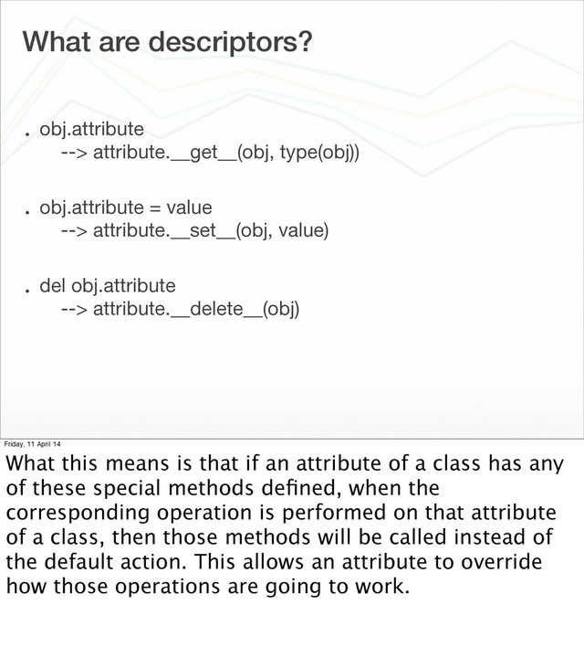 What are descriptors?
• obj.attribute
--> attribute.__get__(obj, type(obj))
• obj.attribute = value
--> attribute.__set__(obj, value)
• del obj.attribute
--> attribute.__delete__(obj)
Friday, 11 April 14
What this means is that if an attribute of a class has any
of these special methods deﬁned, when the
corresponding operation is performed on that attribute
of a class, then those methods will be called instead of
the default action. This allows an attribute to override
how those operations are going to work.
