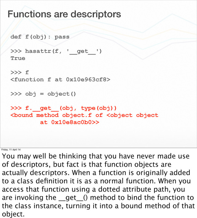 Functions are descriptors
def f(obj): pass
>>> hasattr(f, '__get__')
True
>>> f

>>> obj = object()
>>> f.__get__(obj, type(obj))
>
Friday, 11 April 14
You may well be thinking that you have never made use
of descriptors, but fact is that function objects are
actually descriptors. When a function is originally added
to a class deﬁnition it is as a normal function. When you
access that function using a dotted attribute path, you
are invoking the __get__() method to bind the function to
the class instance, turning it into a bound method of that
object.
