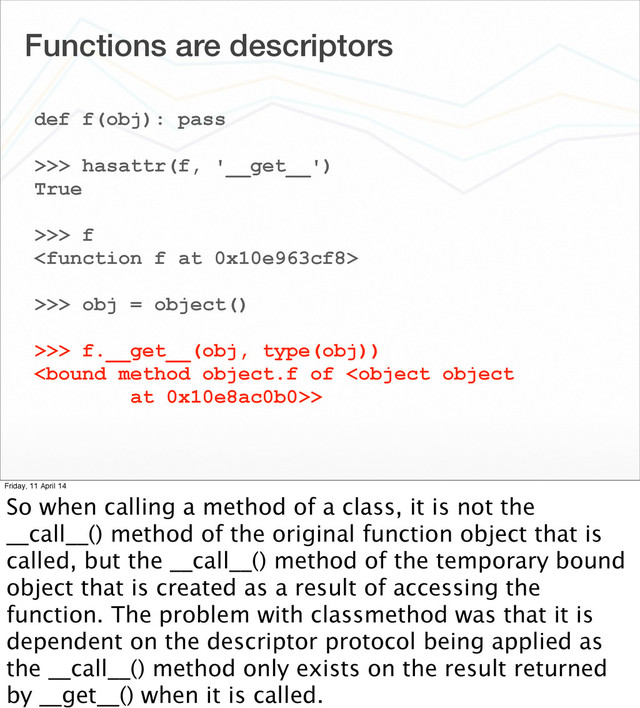 Functions are descriptors
def f(obj): pass
>>> hasattr(f, '__get__')
True
>>> f

>>> obj = object()
>>> f.__get__(obj, type(obj))
>
Friday, 11 April 14
So when calling a method of a class, it is not the
__call__() method of the original function object that is
called, but the __call__() method of the temporary bound
object that is created as a result of accessing the
function. The problem with classmethod was that it is
dependent on the descriptor protocol being applied as
the __call__() method only exists on the result returned
by __get__() when it is called.
