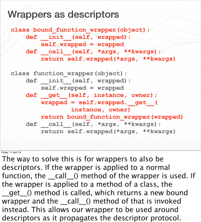 Wrappers as descriptors
class bound_function_wrapper(object):
def __init__(self, wrapped):
self.wrapped = wrapped
def __call__(self, *args, **kwargs):
return self.wrapped(*args, **kwargs)
class function_wrapper(object):
def __init__(self, wrapped):
self.wrapped = wrapped
def __get__(self, instance, owner):
wrapped = self.wrapped.__get__(
instance, owner)
return bound_function_wrapper(wrapped)
def __call__(self, *args, **kwargs):
return self.wrapped(*args, **kwargs)
Friday, 11 April 14
The way to solve this is for wrappers to also be
descriptors. If the wrapper is applied to a normal
function, the __call__() method of the wrapper is used. If
the wrapper is applied to a method of a class, the
__get__() method is called, which returns a new bound
wrapper and the __call__() method of that is invoked
instead. This allows our wrapper to be used around
descriptors as it propagates the descriptor protocol.
