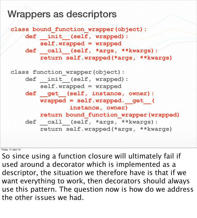 Wrappers as descriptors
class bound_function_wrapper(object):
def __init__(self, wrapped):
self.wrapped = wrapped
def __call__(self, *args, **kwargs):
return self.wrapped(*args, **kwargs)
class function_wrapper(object):
def __init__(self, wrapped):
self.wrapped = wrapped
def __get__(self, instance, owner):
wrapped = self.wrapped.__get__(
instance, owner)
return bound_function_wrapper(wrapped)
def __call__(self, *args, **kwargs):
return self.wrapped(*args, **kwargs)
Friday, 11 April 14
So since using a function closure will ultimately fail if
used around a decorator which is implemented as a
descriptor, the situation we therefore have is that if we
want everything to work, then decorators should always
use this pattern. The question now is how do we address
the other issues we had.
