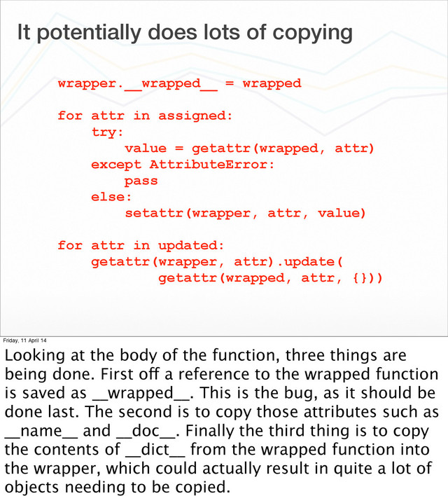 It potentially does lots of copying
wrapper.__wrapped__ = wrapped
for attr in assigned:
try:
value = getattr(wrapped, attr)
except AttributeError:
pass
else:
setattr(wrapper, attr, value)
for attr in updated:
getattr(wrapper, attr).update(
getattr(wrapped, attr, {}))
Friday, 11 April 14
Looking at the body of the function, three things are
being done. First off a reference to the wrapped function
is saved as __wrapped__. This is the bug, as it should be
done last. The second is to copy those attributes such as
__name__ and __doc__. Finally the third thing is to copy
the contents of __dict__ from the wrapped function into
the wrapper, which could actually result in quite a lot of
objects needing to be copied.
