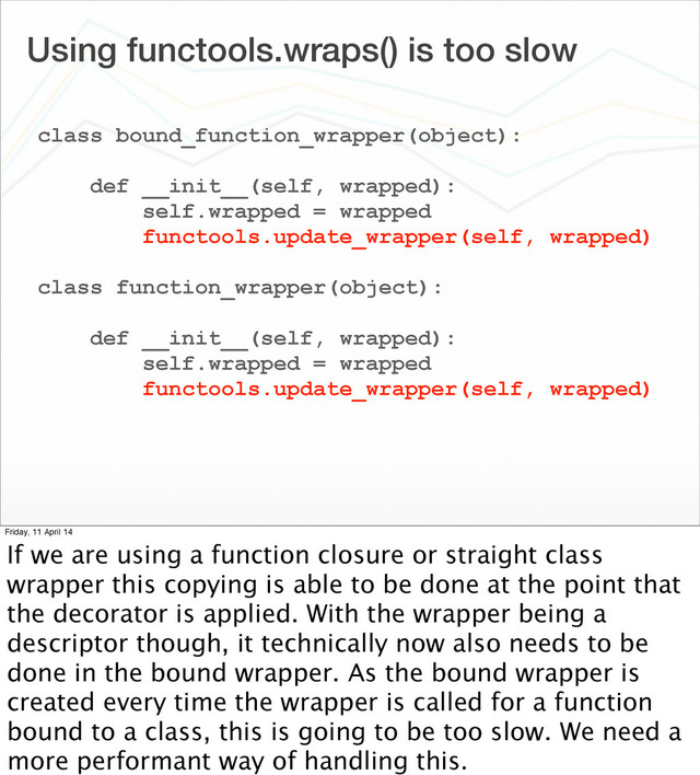 Using functools.wraps() is too slow
class bound_function_wrapper(object):
def __init__(self, wrapped):
self.wrapped = wrapped
functools.update_wrapper(self, wrapped)
class function_wrapper(object):
def __init__(self, wrapped):
self.wrapped = wrapped
functools.update_wrapper(self, wrapped)
Friday, 11 April 14
If we are using a function closure or straight class
wrapper this copying is able to be done at the point that
the decorator is applied. With the wrapper being a
descriptor though, it technically now also needs to be
done in the bound wrapper. As the bound wrapper is
created every time the wrapper is called for a function
bound to a class, this is going to be too slow. We need a
more performant way of handling this.
