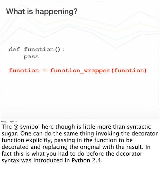 What is happening?
def function():
pass
function = function_wrapper(function)
Friday, 11 April 14
The @ symbol here though is little more than syntactic
sugar. One can do the same thing invoking the decorator
function explicitly, passing in the function to be
decorated and replacing the original with the result. In
fact this is what you had to do before the decorator
syntax was introduced in Python 2.4.
