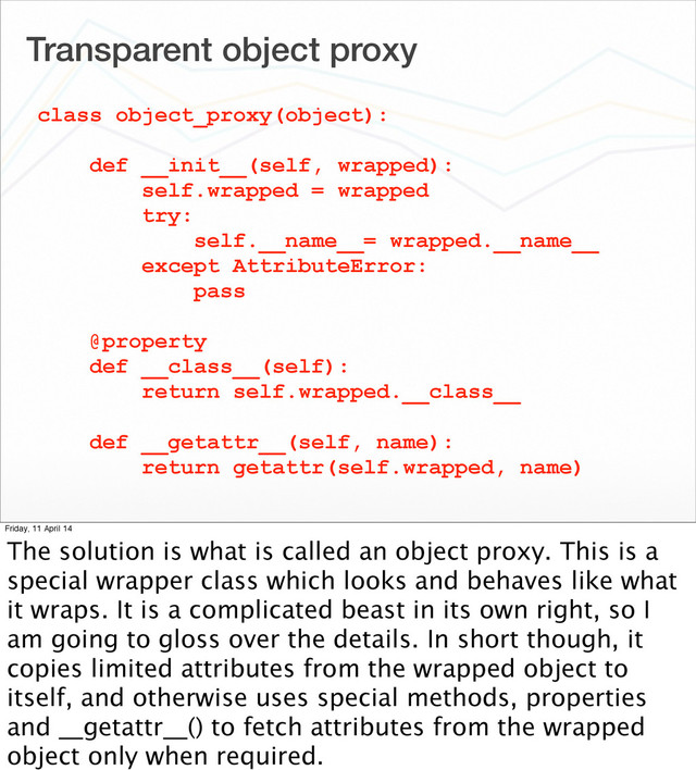 Transparent object proxy
class object_proxy(object):
def __init__(self, wrapped):
self.wrapped = wrapped
try:
self.__name__= wrapped.__name__
except AttributeError:
pass
@property
def __class__(self):
return self.wrapped.__class__
def __getattr__(self, name):
return getattr(self.wrapped, name)
Friday, 11 April 14
The solution is what is called an object proxy. This is a
special wrapper class which looks and behaves like what
it wraps. It is a complicated beast in its own right, so I
am going to gloss over the details. In short though, it
copies limited attributes from the wrapped object to
itself, and otherwise uses special methods, properties
and __getattr__() to fetch attributes from the wrapped
object only when required.
