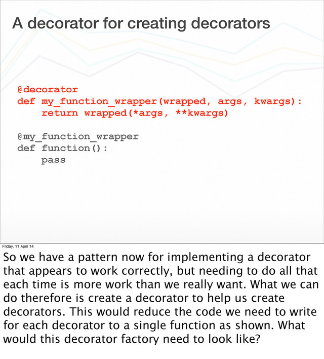 A decorator for creating decorators
@decorator
def my_function_wrapper(wrapped, args, kwargs):
return wrapped(*args, **kwargs)
@my_function_wrapper
def function():
pass
Friday, 11 April 14
So we have a pattern now for implementing a decorator
that appears to work correctly, but needing to do all that
each time is more work than we really want. What we can
do therefore is create a decorator to help us create
decorators. This would reduce the code we need to write
for each decorator to a single function as shown. What
would this decorator factory need to look like?
