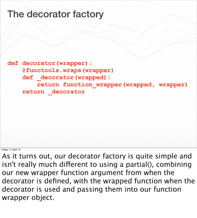 The decorator factory
def decorator(wrapper):
@functools.wraps(wrapper)
def _decorator(wrapped):
return function_wrapper(wrapped, wrapper)
return _decorator
Friday, 11 April 14
As it turns out, our decorator factory is quite simple and
isn't really much different to using a partial(), combining
our new wrapper function argument from when the
decorator is deﬁned, with the wrapped function when the
decorator is used and passing them into our function
wrapper object.
