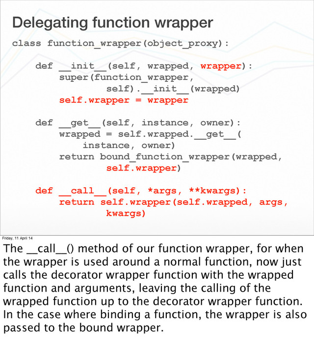 Delegating function wrapper
class function_wrapper(object_proxy):
def __init__(self, wrapped, wrapper):
super(function_wrapper,
self).__init__(wrapped)
self.wrapper = wrapper
def __get__(self, instance, owner):
wrapped = self.wrapped.__get__(
instance, owner)
return bound_function_wrapper(wrapped,
self.wrapper)
def __call__(self, *args, **kwargs):
return self.wrapper(self.wrapped, args,
kwargs)
Friday, 11 April 14
The __call__() method of our function wrapper, for when
the wrapper is used around a normal function, now just
calls the decorator wrapper function with the wrapped
function and arguments, leaving the calling of the
wrapped function up to the decorator wrapper function.
In the case where binding a function, the wrapper is also
passed to the bound wrapper.
