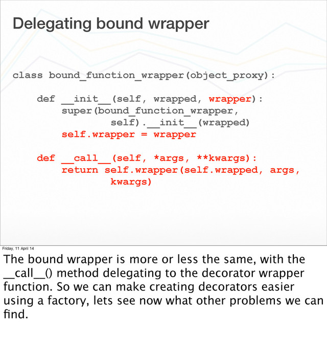 Delegating bound wrapper
class bound_function_wrapper(object_proxy):
def __init__(self, wrapped, wrapper):
super(bound_function_wrapper,
self).__init__(wrapped)
self.wrapper = wrapper
def __call__(self, *args, **kwargs):
return self.wrapper(self.wrapped, args,
kwargs)
Friday, 11 April 14
The bound wrapper is more or less the same, with the
__call__() method delegating to the decorator wrapper
function. So we can make creating decorators easier
using a factory, lets see now what other problems we can
ﬁnd.
