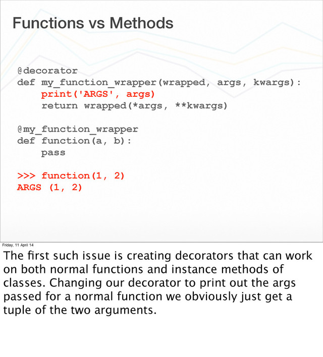 Functions vs Methods
@decorator
def my_function_wrapper(wrapped, args, kwargs):
print('ARGS', args)
return wrapped(*args, **kwargs)
@my_function_wrapper
def function(a, b):
pass
>>> function(1, 2)
ARGS (1, 2)
Friday, 11 April 14
The ﬁrst such issue is creating decorators that can work
on both normal functions and instance methods of
classes. Changing our decorator to print out the args
passed for a normal function we obviously just get a
tuple of the two arguments.
