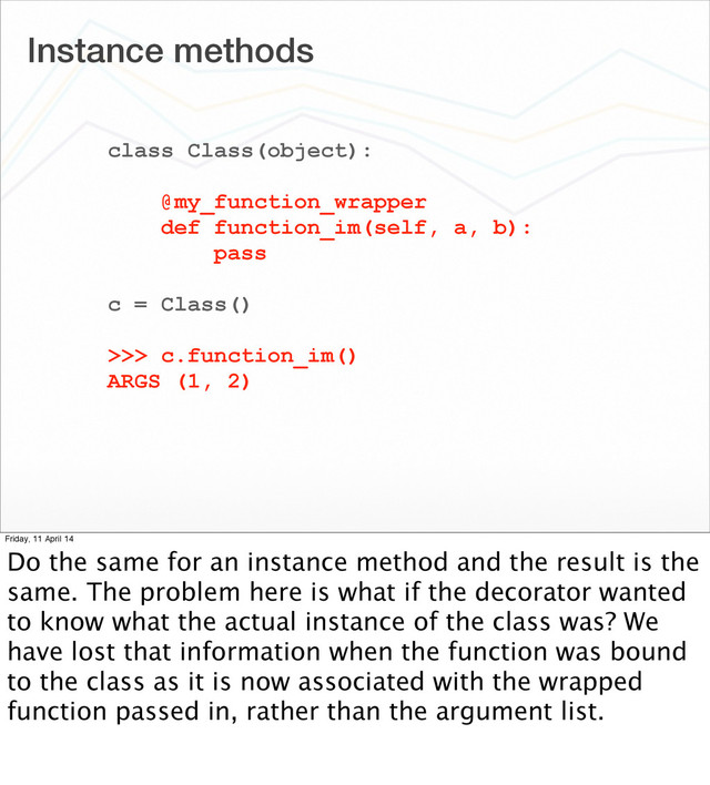 Instance methods
class Class(object):
@my_function_wrapper
def function_im(self, a, b):
pass
c = Class()
>>> c.function_im()
ARGS (1, 2)
Friday, 11 April 14
Do the same for an instance method and the result is the
same. The problem here is what if the decorator wanted
to know what the actual instance of the class was? We
have lost that information when the function was bound
to the class as it is now associated with the wrapped
function passed in, rather than the argument list.
