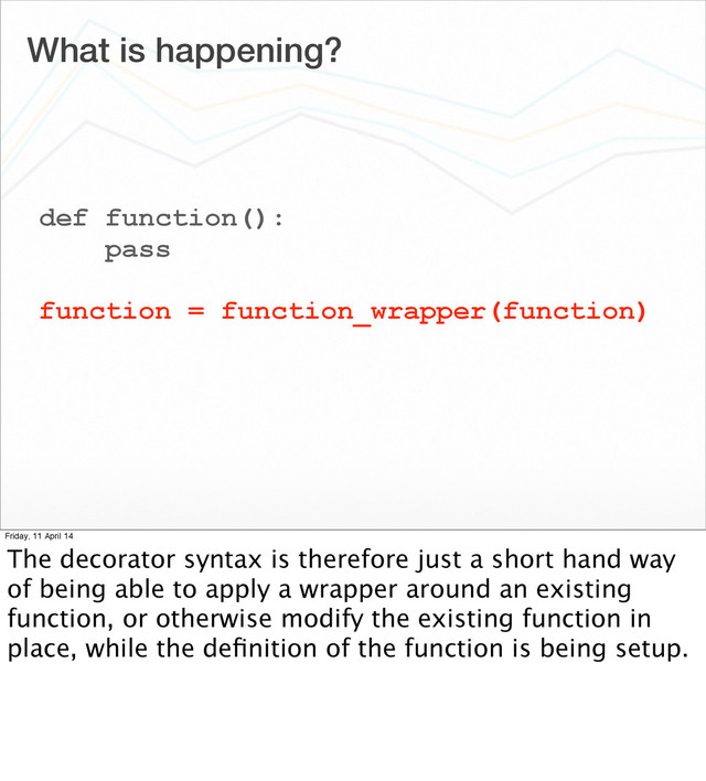 What is happening?
def function():
pass
function = function_wrapper(function)
Friday, 11 April 14
The decorator syntax is therefore just a short hand way
of being able to apply a wrapper around an existing
function, or otherwise modify the existing function in
place, while the deﬁnition of the function is being setup.
