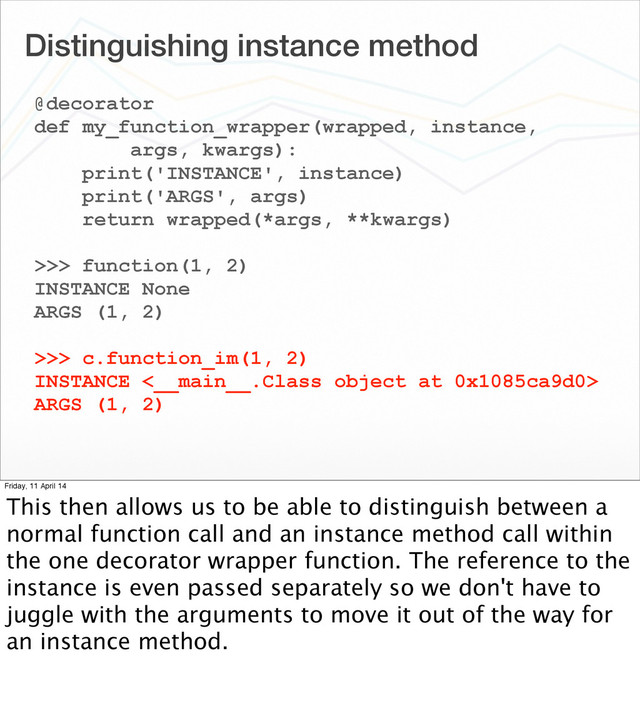 Distinguishing instance method
@decorator
def my_function_wrapper(wrapped, instance,
args, kwargs):
print('INSTANCE', instance)
print('ARGS', args)
return wrapped(*args, **kwargs)
>>> function(1, 2)
INSTANCE None
ARGS (1, 2)
>>> c.function_im(1, 2)
INSTANCE <__main__.Class object at 0x1085ca9d0>
ARGS (1, 2)
Friday, 11 April 14
This then allows us to be able to distinguish between a
normal function call and an instance method call within
the one decorator wrapper function. The reference to the
instance is even passed separately so we don't have to
juggle with the arguments to move it out of the way for
an instance method.
