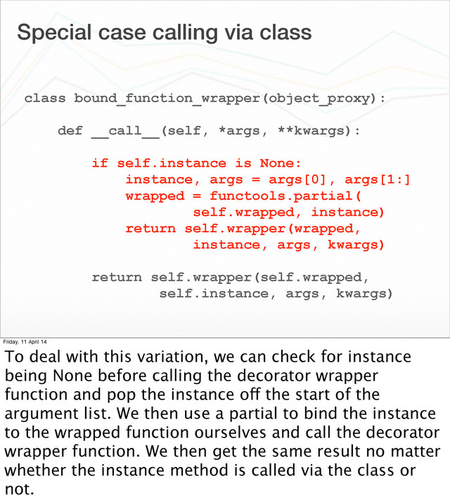 Special case calling via class
class bound_function_wrapper(object_proxy):
def __call__(self, *args, **kwargs):
if self.instance is None:
instance, args = args[0], args[1:]
wrapped = functools.partial(
self.wrapped, instance)
return self.wrapper(wrapped,
instance, args, kwargs)
return self.wrapper(self.wrapped,
self.instance, args, kwargs)
Friday, 11 April 14
To deal with this variation, we can check for instance
being None before calling the decorator wrapper
function and pop the instance off the start of the
argument list. We then use a partial to bind the instance
to the wrapped function ourselves and call the decorator
wrapper function. We then get the same result no matter
whether the instance method is called via the class or
not.
