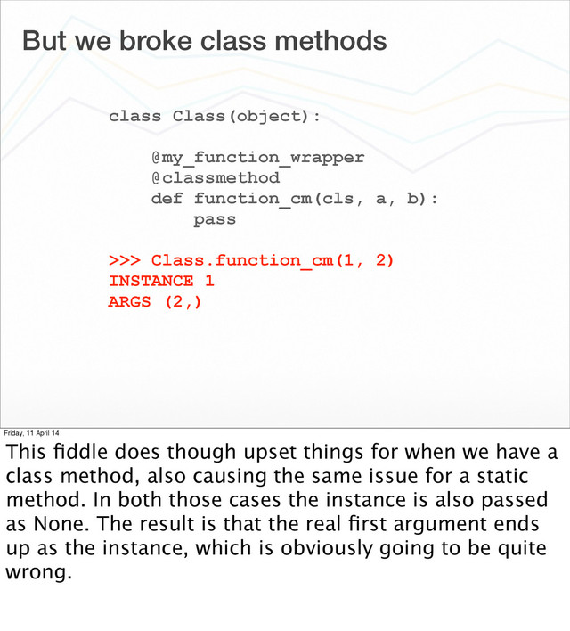 But we broke class methods
class Class(object):
@my_function_wrapper
@classmethod
def function_cm(cls, a, b):
pass
>>> Class.function_cm(1, 2)
INSTANCE 1
ARGS (2,)
Friday, 11 April 14
This ﬁddle does though upset things for when we have a
class method, also causing the same issue for a static
method. In both those cases the instance is also passed
as None. The result is that the real ﬁrst argument ends
up as the instance, which is obviously going to be quite
wrong.
