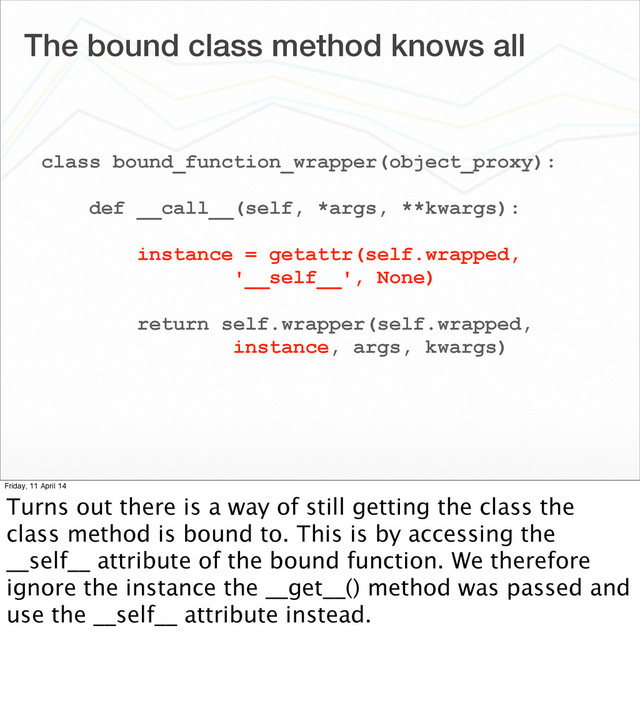 The bound class method knows all
class bound_function_wrapper(object_proxy):
def __call__(self, *args, **kwargs):
instance = getattr(self.wrapped,
'__self__', None)
return self.wrapper(self.wrapped,
instance, args, kwargs)
Friday, 11 April 14
Turns out there is a way of still getting the class the
class method is bound to. This is by accessing the
__self__ attribute of the bound function. We therefore
ignore the instance the __get__() method was passed and
use the __self__ attribute instead.
