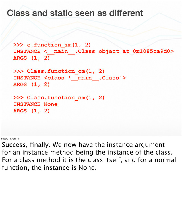 Class and static seen as different
>>> c.function_im(1, 2)
INSTANCE <__main__.Class object at 0x1085ca9d0>
ARGS (1, 2)
>>> Class.function_cm(1, 2)
INSTANCE 
ARGS (1, 2)
>>> Class.function_sm(1, 2)
INSTANCE None
ARGS (1, 2)
Friday, 11 April 14
Success, ﬁnally. We now have the instance argument
for an instance method being the instance of the class.
For a class method it is the class itself, and for a normal
function, the instance is None.

