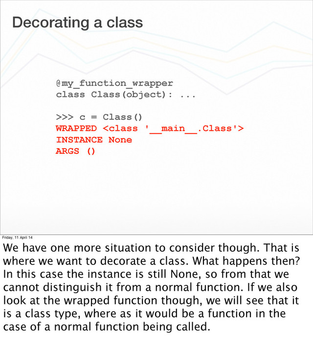 Decorating a class
@my_function_wrapper
class Class(object): ...
>>> c = Class()
WRAPPED 
INSTANCE None
ARGS ()
Friday, 11 April 14
We have one more situation to consider though. That is
where we want to decorate a class. What happens then?
In this case the instance is still None, so from that we
cannot distinguish it from a normal function. If we also
look at the wrapped function though, we will see that it
is a class type, where as it would be a function in the
case of a normal function being called.

