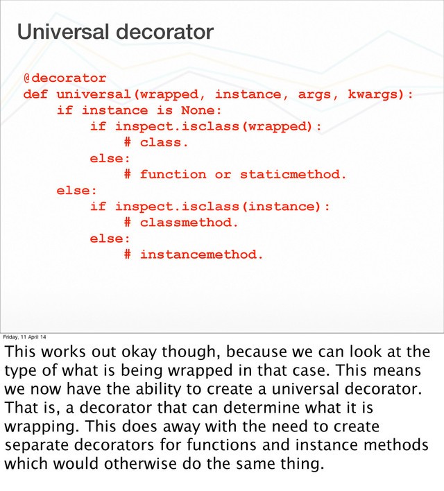 Universal decorator
@decorator
def universal(wrapped, instance, args, kwargs):
if instance is None:
if inspect.isclass(wrapped):
# class.
else:
# function or staticmethod.
else:
if inspect.isclass(instance):
# classmethod.
else:
# instancemethod.
Friday, 11 April 14
This works out okay though, because we can look at the
type of what is being wrapped in that case. This means
we now have the ability to create a universal decorator.
That is, a decorator that can determine what it is
wrapping. This does away with the need to create
separate decorators for functions and instance methods
which would otherwise do the same thing.
