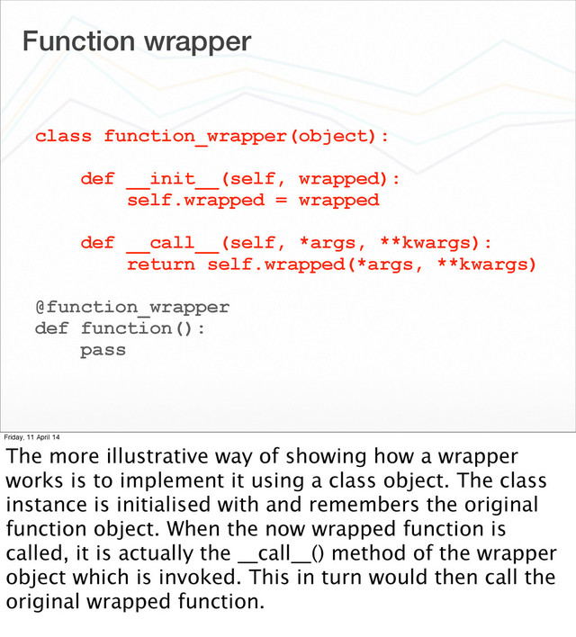 Function wrapper
class function_wrapper(object):
def __init__(self, wrapped):
self.wrapped = wrapped
def __call__(self, *args, **kwargs):
return self.wrapped(*args, **kwargs)
@function_wrapper
def function():
pass
Friday, 11 April 14
The more illustrative way of showing how a wrapper
works is to implement it using a class object. The class
instance is initialised with and remembers the original
function object. When the now wrapped function is
called, it is actually the __call__() method of the wrapper
object which is invoked. This in turn would then call the
original wrapped function.
