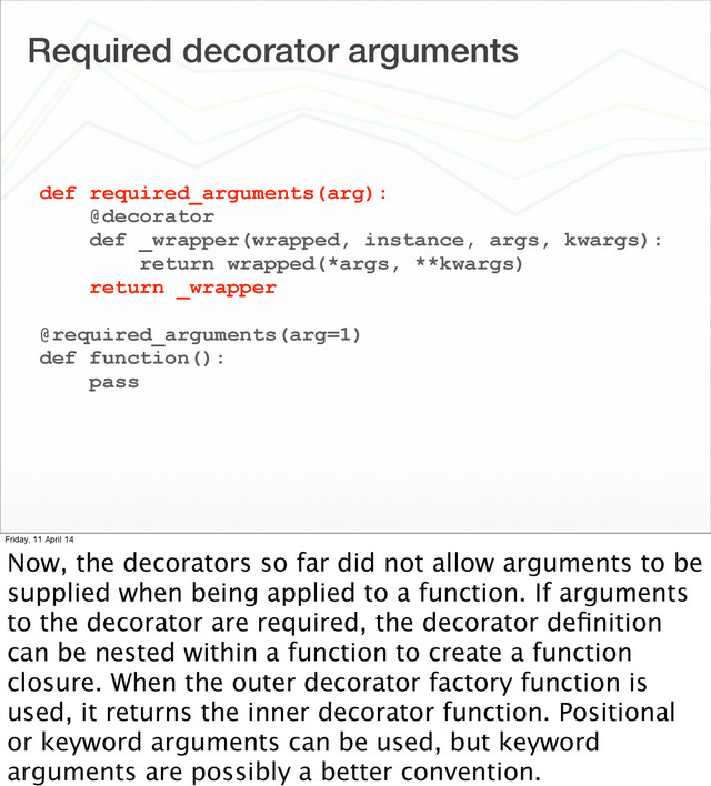Required decorator arguments
def required_arguments(arg):
@decorator
def _wrapper(wrapped, instance, args, kwargs):
return wrapped(*args, **kwargs)
return _wrapper
@required_arguments(arg=1)
def function():
pass
Friday, 11 April 14
Now, the decorators so far did not allow arguments to be
supplied when being applied to a function. If arguments
to the decorator are required, the decorator deﬁnition
can be nested within a function to create a function
closure. When the outer decorator factory function is
used, it returns the inner decorator function. Positional
or keyword arguments can be used, but keyword
arguments are possibly a better convention.
