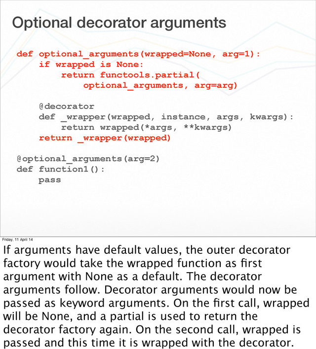 Optional decorator arguments
def optional_arguments(wrapped=None, arg=1):
if wrapped is None:
return functools.partial(
optional_arguments, arg=arg)
@decorator
def _wrapper(wrapped, instance, args, kwargs):
return wrapped(*args, **kwargs)
return _wrapper(wrapped)
@optional_arguments(arg=2)
def function1():
pass
Friday, 11 April 14
If arguments have default values, the outer decorator
factory would take the wrapped function as ﬁrst
argument with None as a default. The decorator
arguments follow. Decorator arguments would now be
passed as keyword arguments. On the ﬁrst call, wrapped
will be None, and a partial is used to return the
decorator factory again. On the second call, wrapped is
passed and this time it is wrapped with the decorator.
