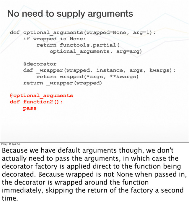 No need to supply arguments
def optional_arguments(wrapped=None, arg=1):
if wrapped is None:
return functools.partial(
optional_arguments, arg=arg)
@decorator
def _wrapper(wrapped, instance, args, kwargs):
return wrapped(*args, **kwargs)
return _wrapper(wrapped)
@optional_arguments
def function2():
pass
Friday, 11 April 14
Because we have default arguments though, we don't
actually need to pass the arguments, in which case the
decorator factory is applied direct to the function being
decorated. Because wrapped is not None when passed in,
the decorator is wrapped around the function
immediately, skipping the return of the factory a second
time.
