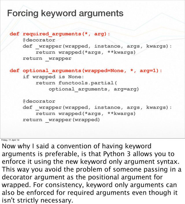 Forcing keyword arguments
def required_arguments(*, arg):
@decorator
def _wrapper(wrapped, instance, args, kwargs):
return wrapped(*args, **kwargs)
return _wrapper
def optional_arguments(wrapped=None, *, arg=1):
if wrapped is None:
return functools.partial(
optional_arguments, arg=arg)
@decorator
def _wrapper(wrapped, instance, args, kwargs):
return wrapped(*args, **kwargs)
return _wrapper(wrapped)
Friday, 11 April 14
Now why I said a convention of having keyword
arguments is preferable, is that Python 3 allows you to
enforce it using the new keyword only argument syntax.
This way you avoid the problem of someone passing in a
decorator argument as the positional argument for
wrapped. For consistency, keyword only arguments can
also be enforced for required arguments even though it
isn't strictly necessary.
