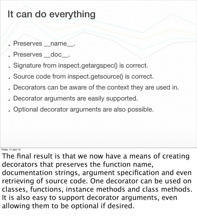 It can do everything
• Preserves __name__.
• Preserves __doc__.
• Signature from inspect.getargspec() is correct.
• Source code from inspect.getsource() is correct.
• Decorators can be aware of the context they are used in.
• Decorator arguments are easily supported.
• Optional decorator arguments are also possible.
Friday, 11 April 14
The ﬁnal result is that we now have a means of creating
decorators that preserves the function name,
documentation strings, argument speciﬁcation and even
retrieving of source code. One decorator can be used on
classes, functions, instance methods and class methods.
It is also easy to support decorator arguments, even
allowing them to be optional if desired.
