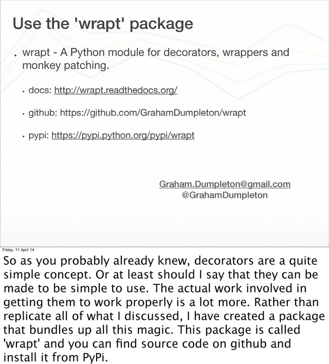 Use the 'wrapt' package
• wrapt - A Python module for decorators, wrappers and
monkey patching.
• docs: http://wrapt.readthedocs.org/
• github: https://github.com/GrahamDumpleton/wrapt
• pypi: https://pypi.python.org/pypi/wrapt
Graham.Dumpleton@gmail.com
@GrahamDumpleton
Friday, 11 April 14
So as you probably already knew, decorators are a quite
simple concept. Or at least should I say that they can be
made to be simple to use. The actual work involved in
getting them to work properly is a lot more. Rather than
replicate all of what I discussed, I have created a package
that bundles up all this magic. This package is called
'wrapt' and you can ﬁnd source code on github and
install it from PyPi.
