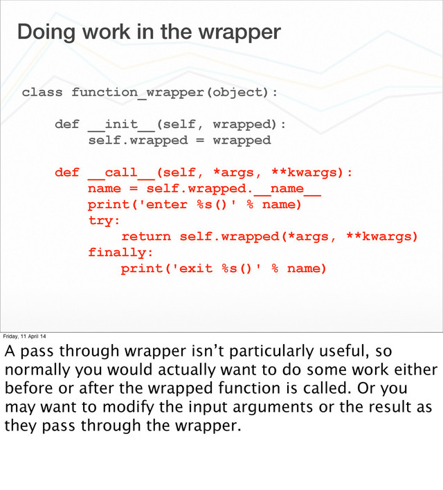 Doing work in the wrapper
class function_wrapper(object):
def __init__(self, wrapped):
self.wrapped = wrapped
def __call__(self, *args, **kwargs):
name = self.wrapped.__name__
print('enter %s()' % name)
try:
return self.wrapped(*args, **kwargs)
finally:
print('exit %s()' % name)
Friday, 11 April 14
A pass through wrapper isn’t particularly useful, so
normally you would actually want to do some work either
before or after the wrapped function is called. Or you
may want to modify the input arguments or the result as
they pass through the wrapper.
