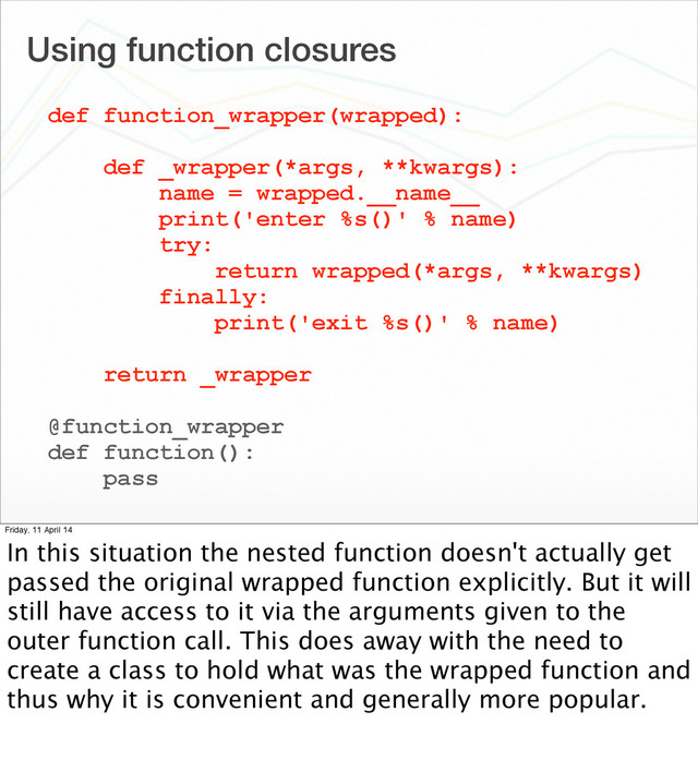 Using function closures
def function_wrapper(wrapped):
def _wrapper(*args, **kwargs):
name = wrapped.__name__
print('enter %s()' % name)
try:
return wrapped(*args, **kwargs)
finally:
print('exit %s()' % name)
return _wrapper
@function_wrapper
def function():
pass
Friday, 11 April 14
In this situation the nested function doesn't actually get
passed the original wrapped function explicitly. But it will
still have access to it via the arguments given to the
outer function call. This does away with the need to
create a class to hold what was the wrapped function and
thus why it is convenient and generally more popular.
