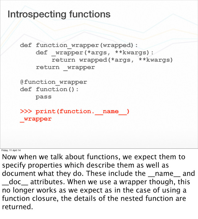 Introspecting functions
def function_wrapper(wrapped):
def _wrapper(*args, **kwargs):
return wrapped(*args, **kwargs)
return _wrapper
@function_wrapper
def function():
pass
>>> print(function.__name__)
_wrapper
Friday, 11 April 14
Now when we talk about functions, we expect them to
specify properties which describe them as well as
document what they do. These include the __name__ and
__doc__ attributes. When we use a wrapper though, this
no longer works as we expect as in the case of using a
function closure, the details of the nested function are
returned.
