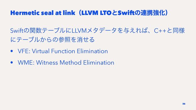 Hermetic seal at linkʢLLVM LTOͱSwiftͷ࿈ܞڧԽʣ
Swiftͷؔ਺ςʔϒϧʹLLVMϝλσʔλΛ༩͑Ε͹ɺC++ͱಉ༷
ʹςʔϒϧ͔ΒͷࢀরΛফͤΔ
• VFE: Virtual Function Elimination
• WME: Witness Method Elimination
36
