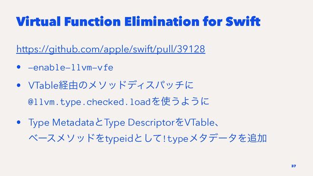 Virtual Function Elimination for Swift
https://github.com/apple/swift/pull/39128
• -enable-llvm-vfe
• VTableܦ༝ͷϝιουσΟεύονʹ
@llvm.type.checked.loadΛ࢖͏Α͏ʹ
• Type MetadataͱType DescriptorΛVTableɺ
ϕʔεϝιουΛtypeidͱͯ͠!typeϝλσʔλΛ௥Ճ
37
